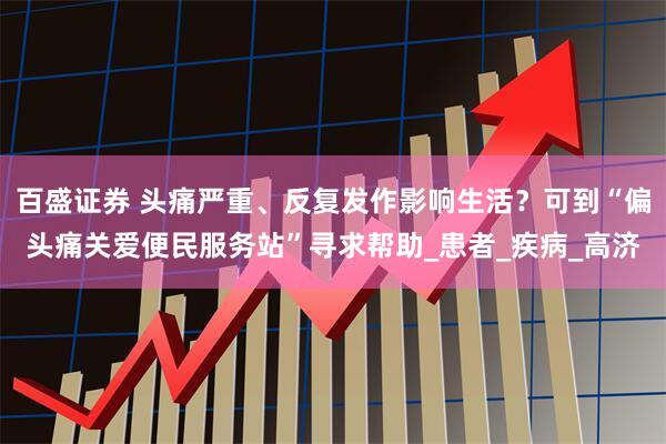 百盛证券 头痛严重、反复发作影响生活？可到“偏头痛关爱便民服务站”寻求帮助_患者_疾病_高济