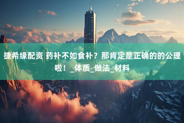 捷希缘配资 药补不如食补？那肯定是正确的的公理啦！_体质_做法_材料