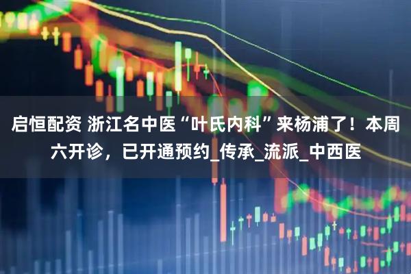 启恒配资 浙江名中医“叶氏内科”来杨浦了！本周六开诊，已开通预约_传承_流派_中西医