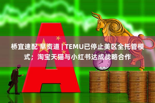 桥宜速配 早资道 | TEMU已停止美区全托管模式；淘宝天猫与小红书达成战略合作
