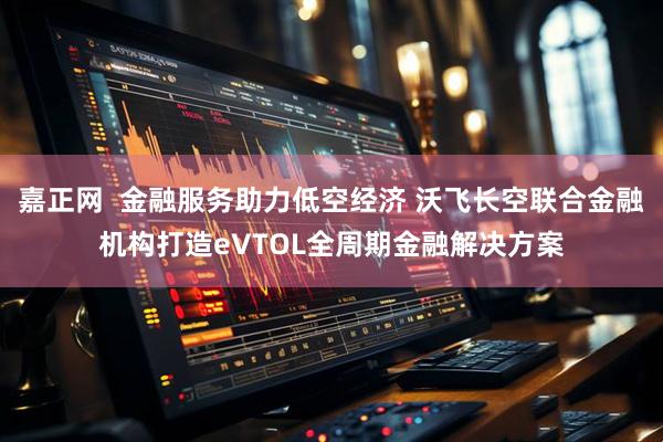 嘉正网  金融服务助力低空经济 沃飞长空联合金融机构打造eVTOL全周期金融解决方案
