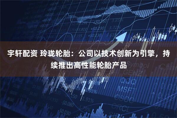 宇轩配资 玲珑轮胎：公司以技术创新为引擎，持续推出高性能轮胎产品