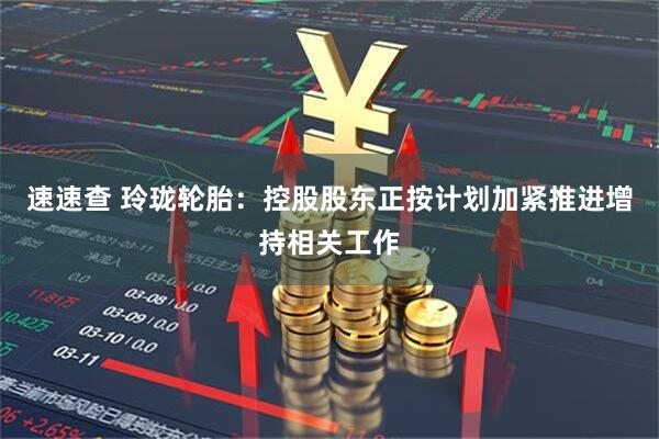 速速查 玲珑轮胎：控股股东正按计划加紧推进增持相关工作