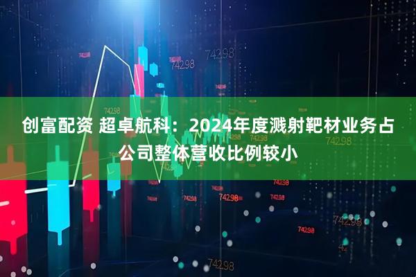 创富配资 超卓航科：2024年度溅射靶材业务占公司整体营收比例较小