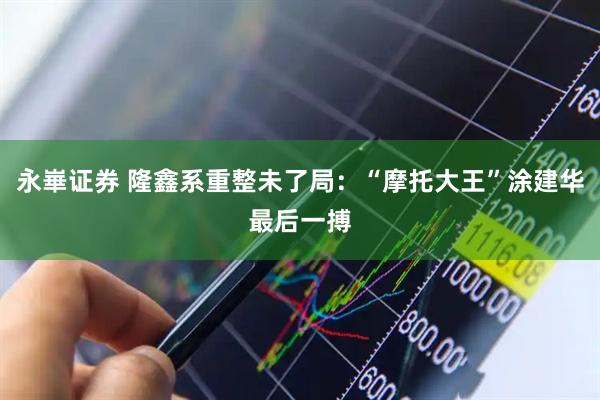 永崋证券 隆鑫系重整未了局：“摩托大王”涂建华最后一搏