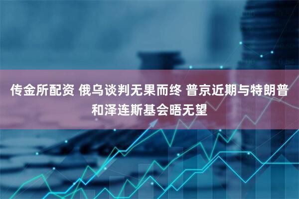 传金所配资 俄乌谈判无果而终 普京近期与特朗普和泽连斯基会晤无望