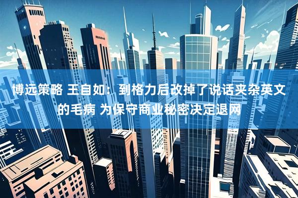 博远策略 王自如：到格力后改掉了说话夹杂英文的毛病 为保守商业秘密决定退网
