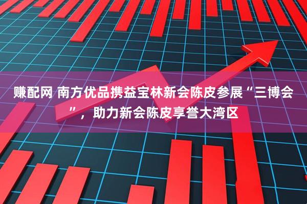 赚配网 南方优品携益宝林新会陈皮参展“三博会”，助力新会陈皮享誉大湾区