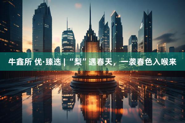 牛鑫所 优·臻选 | “梨”遇春天，一袭春色入喉来