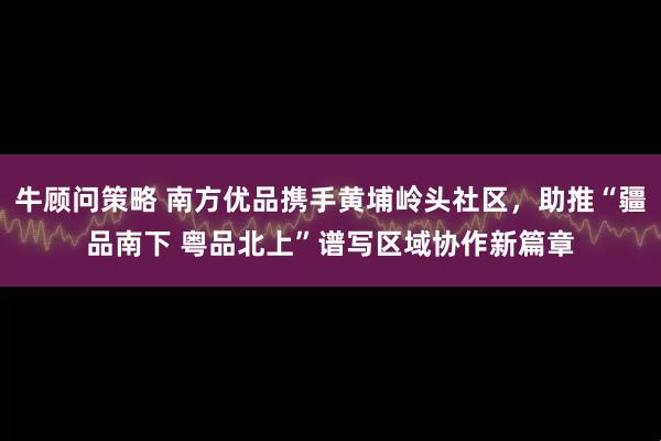 牛顾问策略 南方优品携手黄埔岭头社区，助推“疆品南下 粤品北上”谱写区域协作新篇章