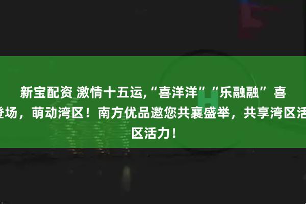 新宝配资 激情十五运,“喜洋洋”“乐融融” 喜气登场，萌动湾区！南方优品邀您共襄盛举，共享湾区活力！