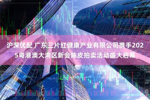 沪深优配 广东三片红健康产业有限公司携手2025粤港澳大湾区新会陈皮拍卖活动盛大启幕