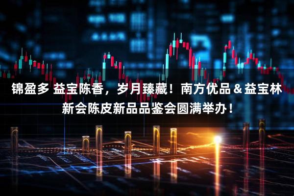 锦盈多 益宝陈香，岁月臻藏！南方优品＆益宝林新会陈皮新品品鉴会圆满举办！