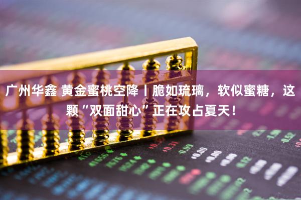 广州华鑫 黄金蜜桃空降丨脆如琉璃，软似蜜糖，这颗“双面甜心”正在攻占夏天！