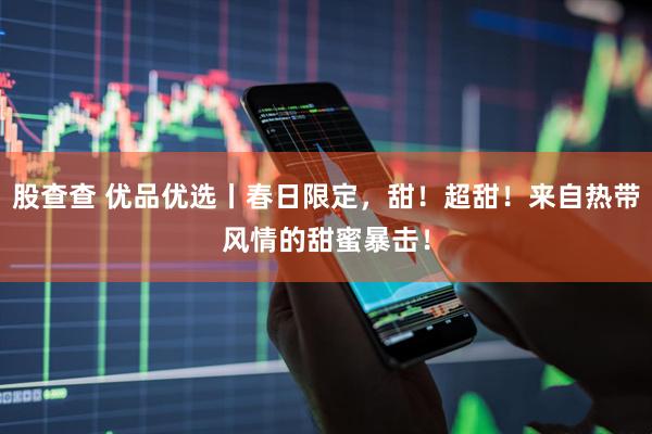 股查查 优品优选丨春日限定，甜！超甜！来自热带风情的甜蜜暴击！