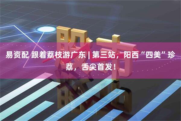 易资配 跟着荔枝游广东 | 第三站，阳西“四美”珍荔，舌尖首发！