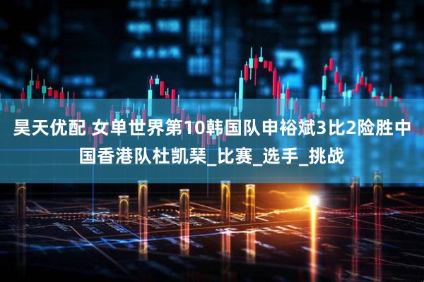 昊天优配 女单世界第10韩国队申裕斌3比2险胜中国香港队杜凯琹_比赛_选手_挑战