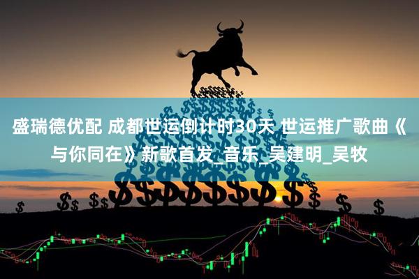 盛瑞德优配 成都世运倒计时30天 世运推广歌曲《与你同在》新歌首发_音乐_吴建明_吴牧