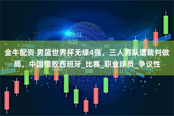 金牛配资 男篮世界杯无缘4强，三人男队遭裁判做局，中国惜败西班牙_比赛_职业球员_争议性