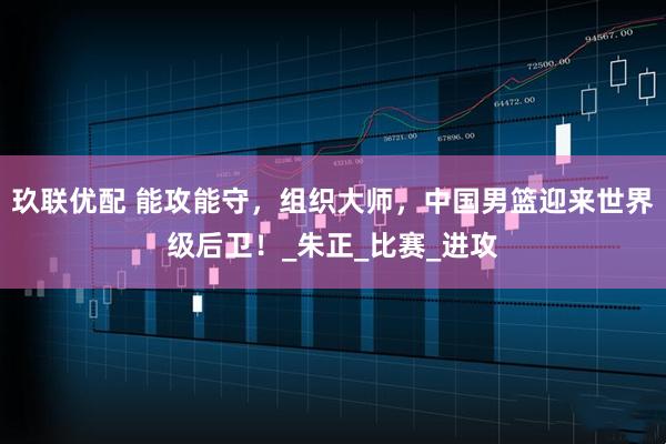 玖联优配 能攻能守，组织大师，中国男篮迎来世界级后卫！_朱正_比赛_进攻