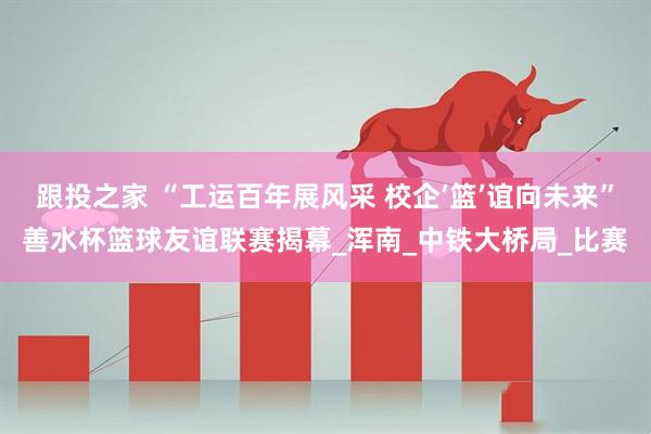 跟投之家 “工运百年展风采 校企‘篮’谊向未来”善水杯篮球友谊联赛揭幕_浑南_中铁大桥局_比赛