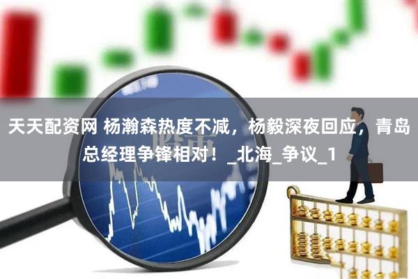 天天配资网 杨瀚森热度不减，杨毅深夜回应，青岛总经理争锋相对！_北海_争议_1