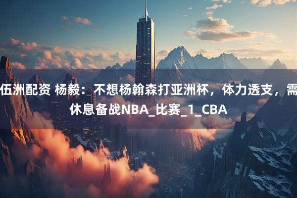 伍洲配资 杨毅：不想杨翰森打亚洲杯，体力透支，需休息备战NBA_比赛_1_CBA