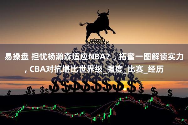 易操盘 担忧杨瀚森适应NBA？, 拓蜜一图解读实力, CBA对抗堪比世界级_强度_比赛_经历
