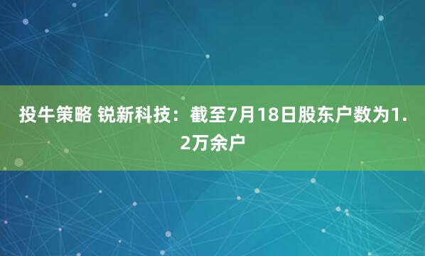 投牛策略 锐新科技：截至7月18日股东户数为1.2万余户