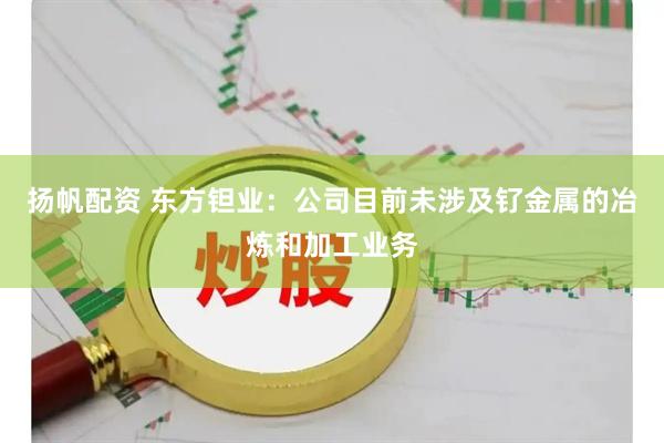 扬帆配资 东方钽业：公司目前未涉及钌金属的冶炼和加工业务