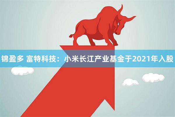 锦盈多 富特科技：小米长江产业基金于2021年入股