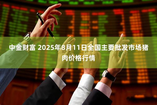中金财富 2025年8月11日全国主要批发市场猪肉价格行情