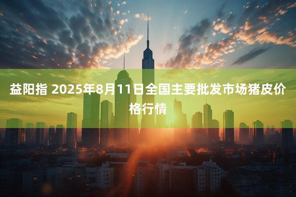 益阳指 2025年8月11日全国主要批发市场猪皮价格行情