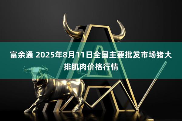 富余通 2025年8月11日全国主要批发市场猪大排肌肉价格行情