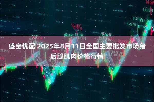 盛宝优配 2025年8月11日全国主要批发市场猪后腿肌肉价格行情