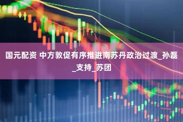 国元配资 中方敦促有序推进南苏丹政治过渡_孙磊_支持_苏团