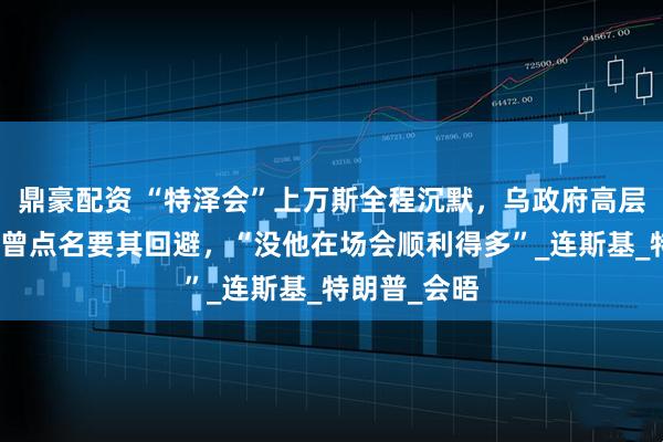 鼎豪配资 “特泽会”上万斯全程沉默，乌政府高层人士：乌方曾点名要其回避，“没他在场会顺利得多”_连斯基_特朗普_会晤
