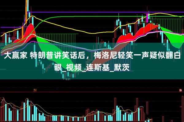 大赢家 特朗普讲笑话后，梅洛尼轻笑一声疑似翻白眼_视频_连斯基_默茨