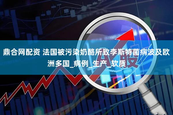 鼎合网配资 法国被污染奶酪所致李斯特菌病波及欧洲多国_病例_生产_软质