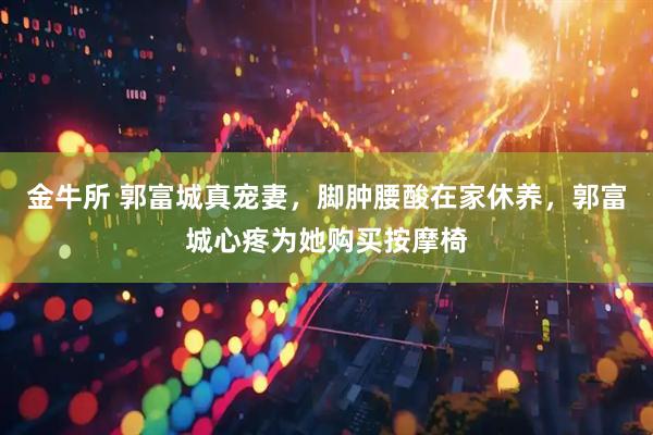 金牛所 郭富城真宠妻，脚肿腰酸在家休养，郭富城心疼为她购买按摩椅