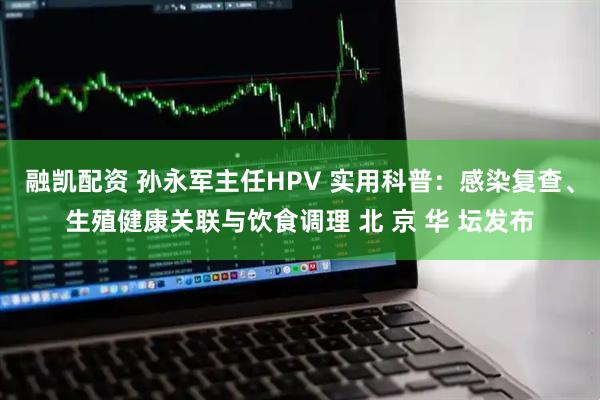 融凯配资 孙永军主任HPV 实用科普：感染复查、生殖健康关联与饮食调理 北 京 华 坛发布