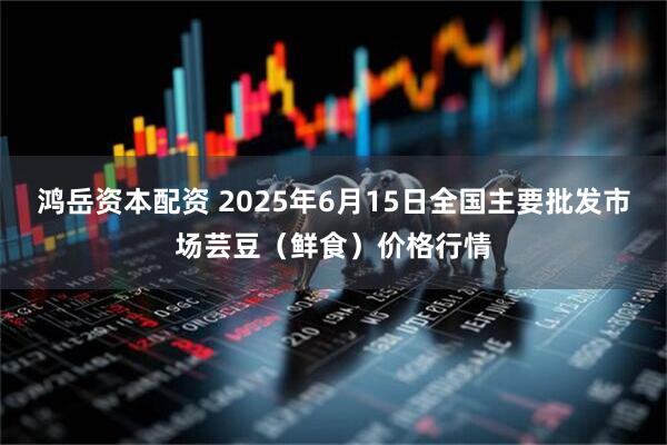 鸿岳资本配资 2025年6月15日全国主要批发市场芸豆（鲜食）价格行情
