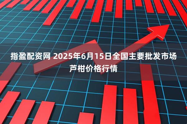 指盈配资网 2025年6月15日全国主要批发市场芦柑价格行情