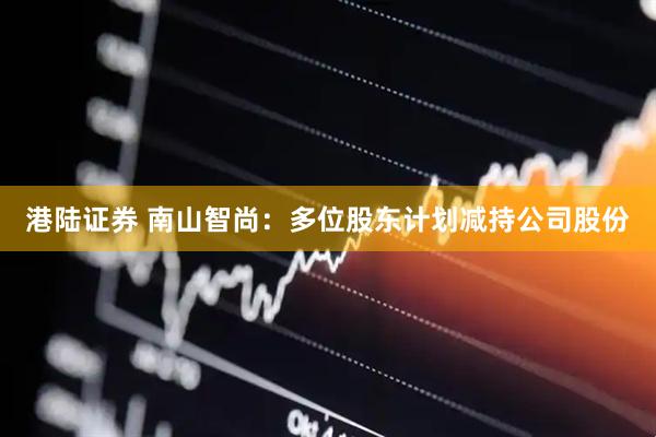 港陆证券 南山智尚：多位股东计划减持公司股份