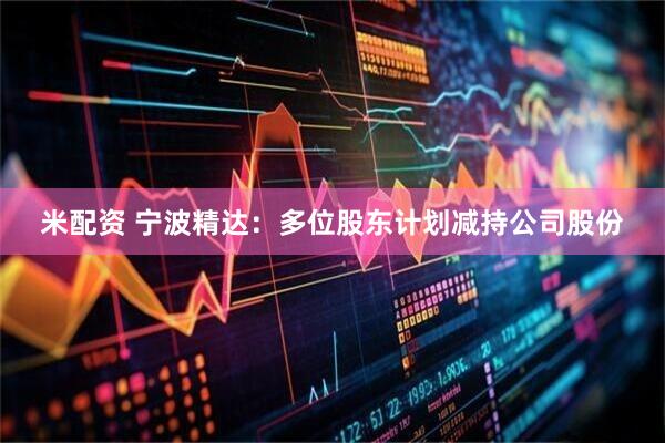 米配资 宁波精达：多位股东计划减持公司股份