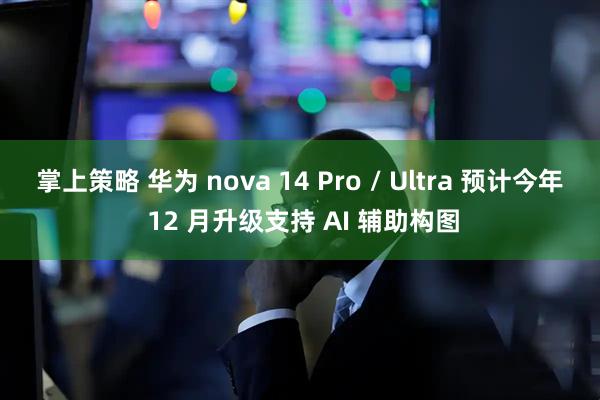 掌上策略 华为 nova 14 Pro / Ultra 预计今年 12 月升级支持 AI 辅助构图