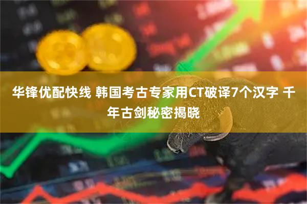 华锋优配快线 韩国考古专家用CT破译7个汉字 千年古剑秘密揭晓