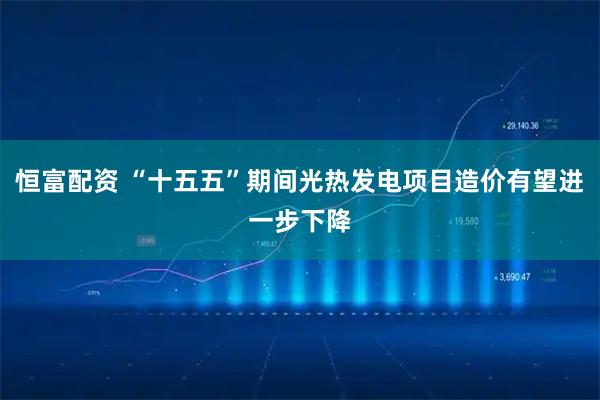 恒富配资 “十五五”期间光热发电项目造价有望进一步下降