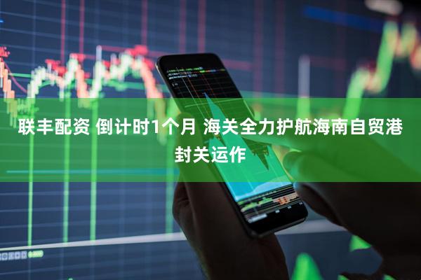联丰配资 倒计时1个月&#32;海关全力护航海南自贸港封关运作