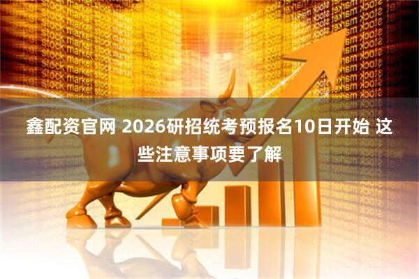 鑫配资官网 2026研招统考预报名10日开始 这些注意事项要了解